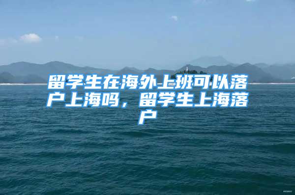 留學(xué)生在海外上班可以落戶上海嗎，留學(xué)生上海落戶