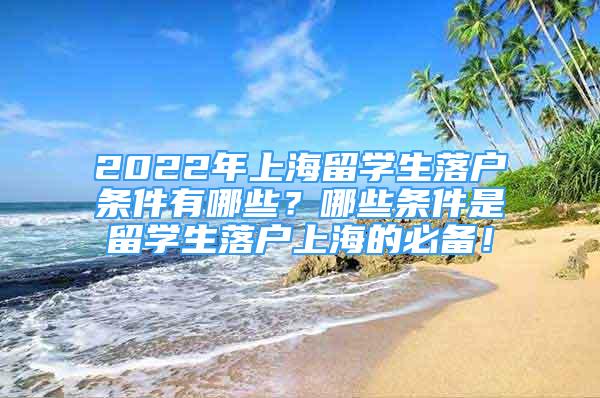 2022年上海留學(xué)生落戶條件有哪些？哪些條件是留學(xué)生落戶上海的必備！