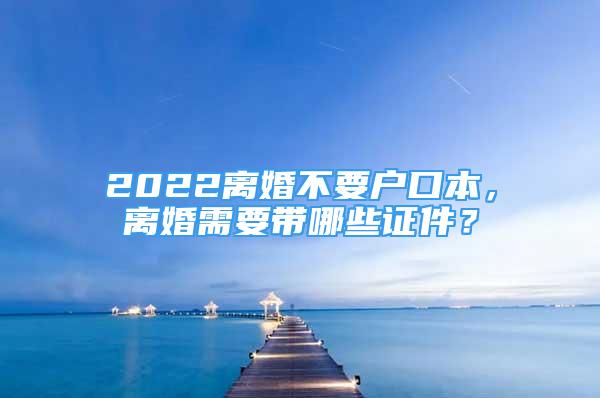 2022離婚不要戶口本，離婚需要帶哪些證件？