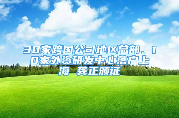 30家跨國公司地區(qū)總部、10家外資研發(fā)中心落戶上海 龔正頒證