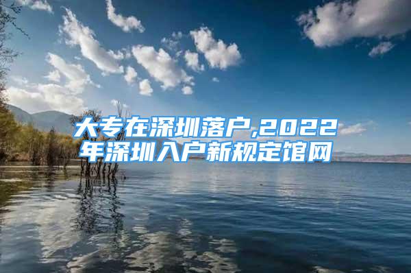 大專在深圳落戶,2022年深圳入戶新規(guī)定館網(wǎng)