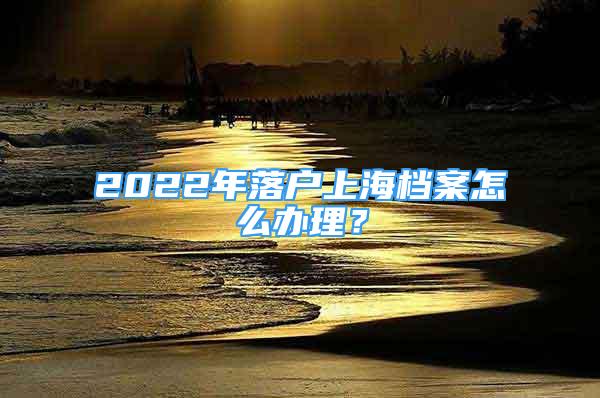 2022年落戶上海檔案怎么辦理？