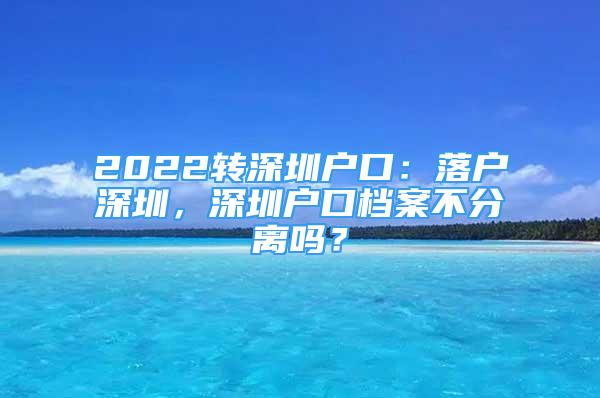 2022轉(zhuǎn)深圳戶口：落戶深圳，深圳戶口檔案不分離嗎？