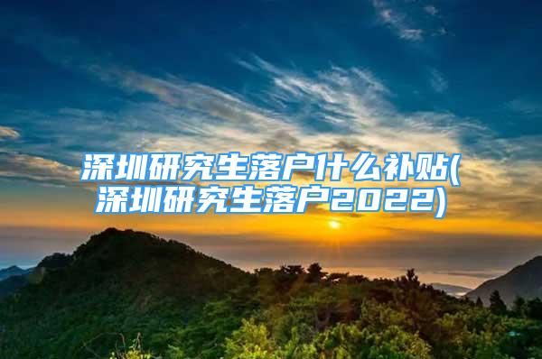 深圳研究生落戶什么補貼(深圳研究生落戶2022)