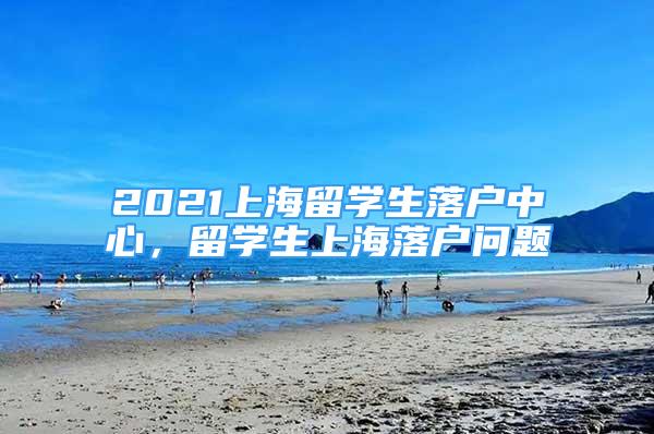 2021上海留學(xué)生落戶中心，留學(xué)生上海落戶問(wèn)題