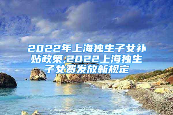 2022年上海獨(dú)生子女補(bǔ)貼政策,2022上海獨(dú)生子女費(fèi)發(fā)放新規(guī)定