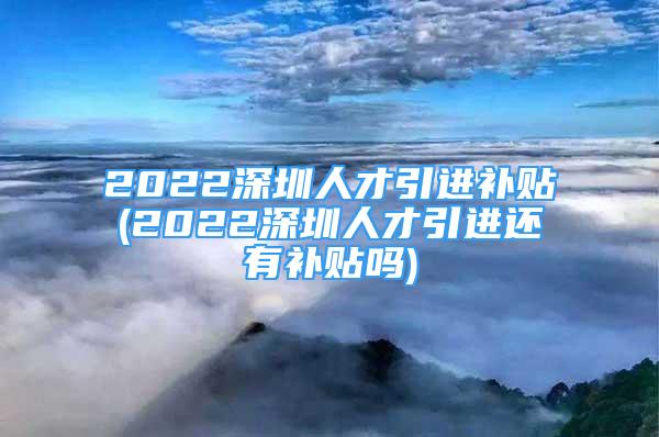 2022深圳人才引進補貼(2022深圳人才引進還有補貼嗎)