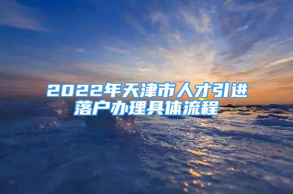 2022年天津市人才引進落戶辦理具體流程