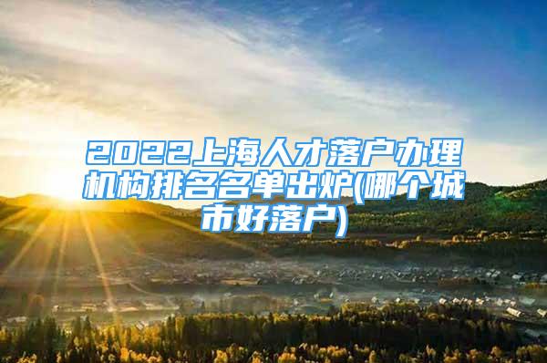 2022上海人才落戶辦理機(jī)構(gòu)排名名單出爐(哪個(gè)城市好落戶)