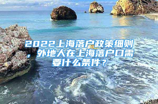 2022上海落戶政策細則，外地人在上海落戶口需要什么條件？