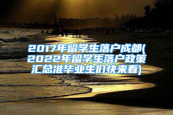 2017年留學(xué)生落戶成都(2022年留學(xué)生落戶政策匯總準(zhǔn)畢業(yè)生們快來看)