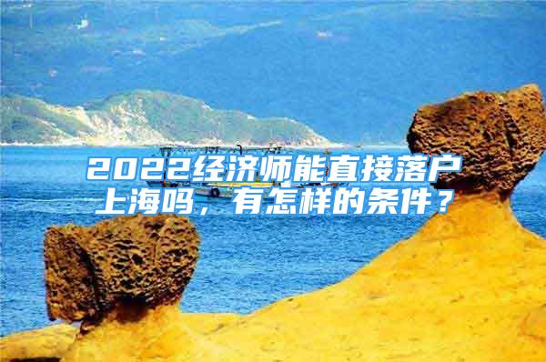 2022經(jīng)濟(jì)師能直接落戶上海嗎，有怎樣的條件？