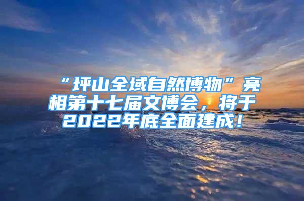 “坪山全域自然博物”亮相第十七屆文博會，將于2022年底全面建成！