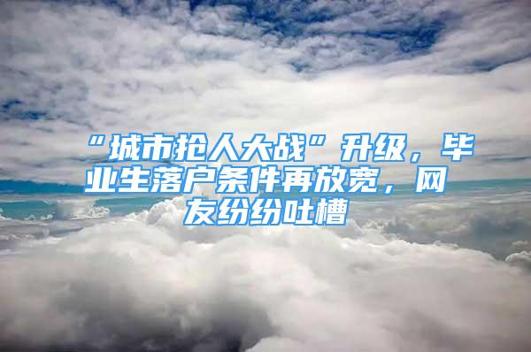 “城市搶人大戰(zhàn)”升級，畢業(yè)生落戶條件再放寬，網(wǎng)友紛紛吐槽