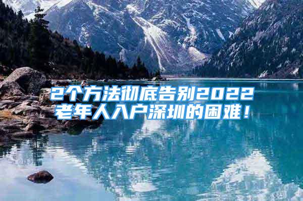 2個方法徹底告別2022老年人入戶深圳的困難！