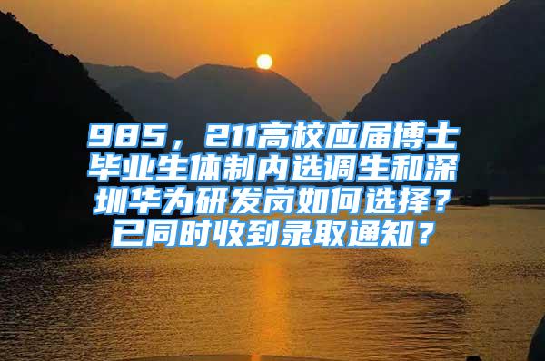 985，211高校應(yīng)屆博士畢業(yè)生體制內(nèi)選調(diào)生和深圳華為研發(fā)崗如何選擇？已同時收到錄取通知？