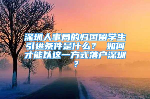 深圳人事局的歸國留學(xué)生引進(jìn)條件是什么？ 如何才能以這一方式落戶深圳？