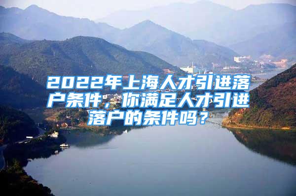 2022年上海人才引進(jìn)落戶條件，你滿足人才引進(jìn)落戶的條件嗎？