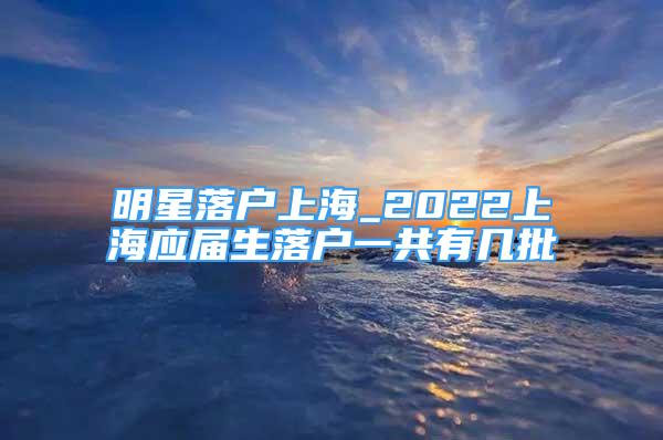 明星落戶上海_2022上海應(yīng)屆生落戶一共有幾批