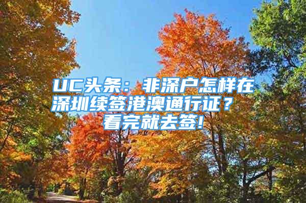 UC頭條：非深戶怎樣在深圳續(xù)簽港澳通行證？ 看完就去簽!