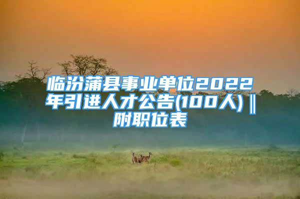 臨汾蒲縣事業(yè)單位2022年引進人才公告(100人)‖附職位表