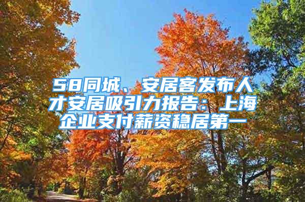 58同城、安居客發(fā)布人才安居吸引力報(bào)告：上海企業(yè)支付薪資穩(wěn)居第一