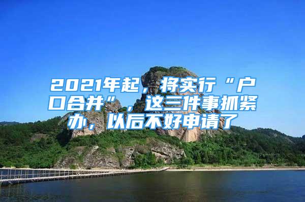 2021年起，將實行“戶口合并”，這三件事抓緊辦，以后不好申請了