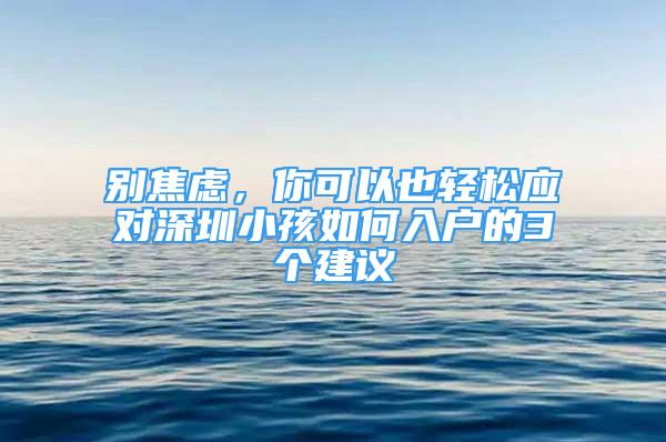 別焦慮，你可以也輕松應(yīng)對(duì)深圳小孩如何入戶的3個(gè)建議