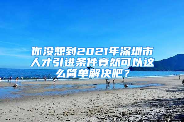 你沒想到2021年深圳市人才引進條件竟然可以這么簡單解決吧？