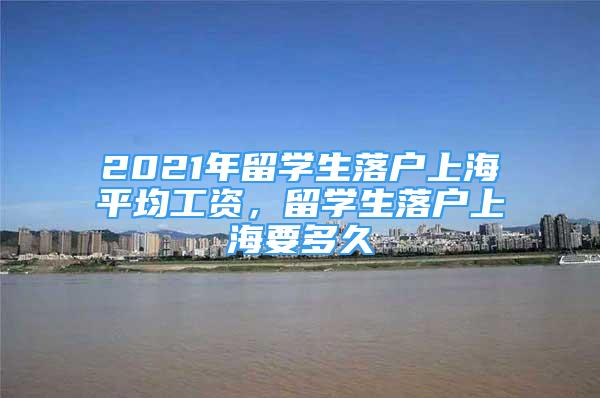 2021年留學(xué)生落戶上海平均工資，留學(xué)生落戶上海要多久