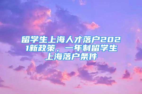 留學(xué)生上海人才落戶(hù)2021新政策，一年制留學(xué)生上海落戶(hù)條件