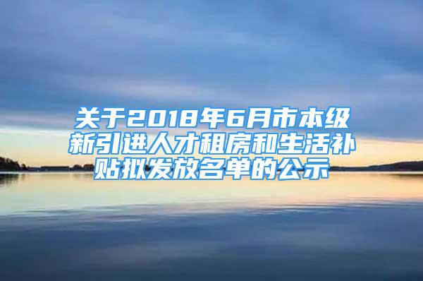 關(guān)于2018年6月市本級新引進(jìn)人才租房和生活補(bǔ)貼擬發(fā)放名單的公示