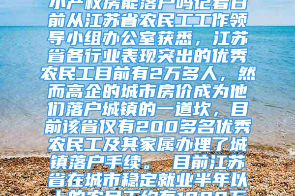 江蘇2萬多優(yōu)秀農(nóng)民工僅1%落戶城鎮(zhèn)2020-12-26 05：08來源：深圳小產(chǎn)權(quán)房能落戶嗎記者日前從江蘇省農(nóng)民工工作領(lǐng)導(dǎo)小組辦公室獲悉，江蘇省各行業(yè)表現(xiàn)突出的優(yōu)秀農(nóng)民工目前有2萬多人，然而高企的城市房價(jià)成為他們落戶城鎮(zhèn)的一道坎，目前該省僅有200多名優(yōu)秀農(nóng)民工及其家屬辦理了城鎮(zhèn)落戶手續(xù)?！　∧壳敖K省在城市穩(wěn)定就業(yè)半年以上的農(nóng)民工約有1000萬人，早在2008年，該省就出臺(tái)意見，允許在各行各業(yè)表