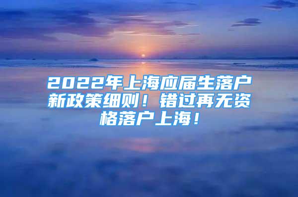 2022年上海應屆生落戶新政策細則！錯過再無資格落戶上海！