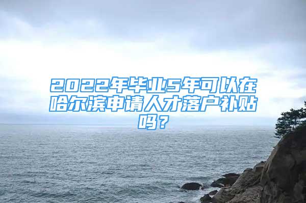 2022年畢業(yè)5年可以在哈爾濱申請人才落戶補貼嗎？