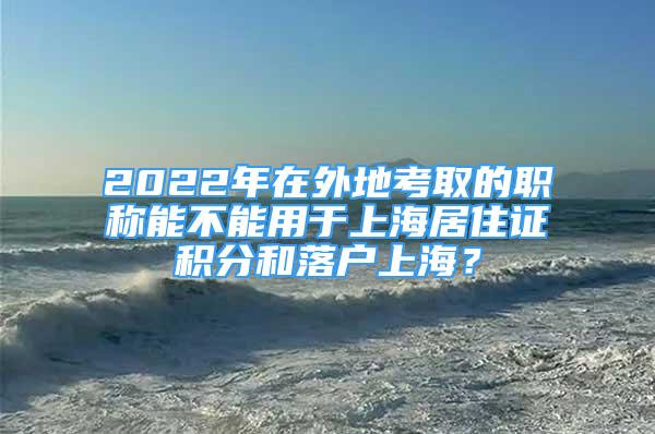 2022年在外地考取的職稱能不能用于上海居住證積分和落戶上海？