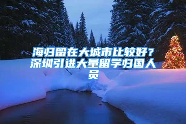 海歸留在大城市比較好？深圳引進(jìn)大量留學(xué)歸國(guó)人員