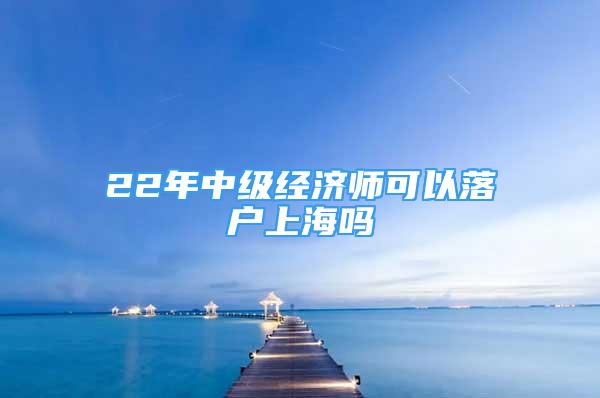 22年中級經(jīng)濟師可以落戶上海嗎