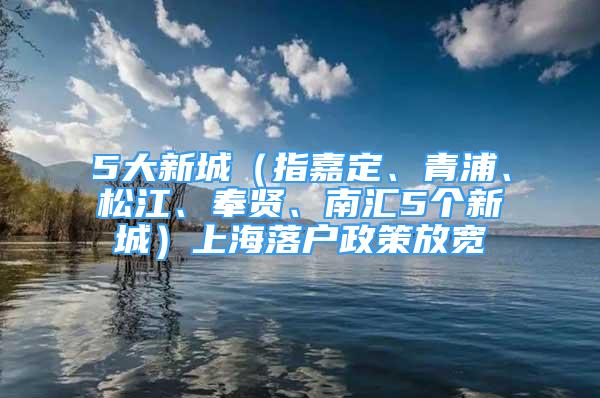 5大新城（指嘉定、青浦、松江、奉賢、南匯5個新城）上海落戶政策放寬