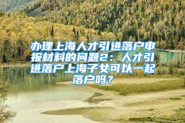 辦理上海人才引進(jìn)落戶申報(bào)材料的問題2：人才引進(jìn)落戶上海子女可以一起落戶嗎？