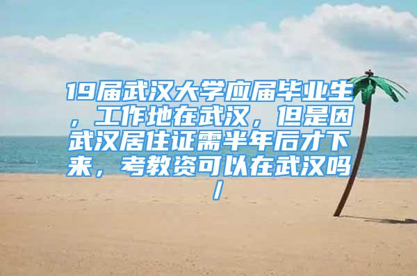 19屆武漢大學應屆畢業(yè)生，工作地在武漢，但是因武漢居住證需半年后才下來，考教資可以在武漢嗎／