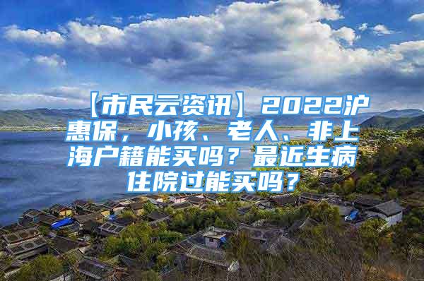 【市民云資訊】2022滬惠保，小孩、老人、非上海戶籍能買嗎？最近生病住院過能買嗎？