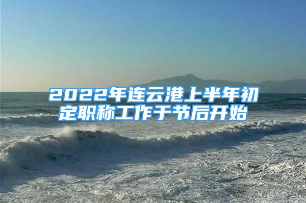 2022年連云港上半年初定職稱工作于節(jié)后開始