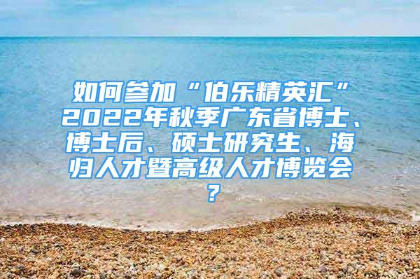 如何參加“伯樂精英匯”2022年秋季廣東省博士、博士后、碩士研究生、海歸人才暨高級人才博覽會？