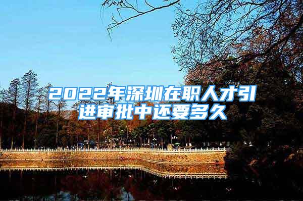 2022年深圳在職人才引進(jìn)審批中還要多久