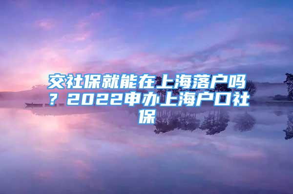 交社保就能在上海落戶嗎？2022申辦上海戶口社保