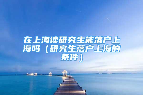 在上海讀研究生能落戶上海嗎（研究生落戶上海的條件）