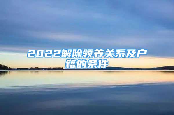 2022解除領(lǐng)養(yǎng)關(guān)系及戶籍的條件