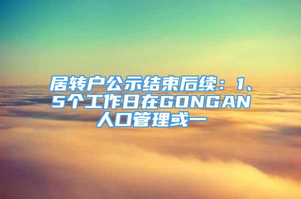 居轉(zhuǎn)戶公示結(jié)束后續(xù)：1、5個(gè)工作日在GONGAN人口管理或一