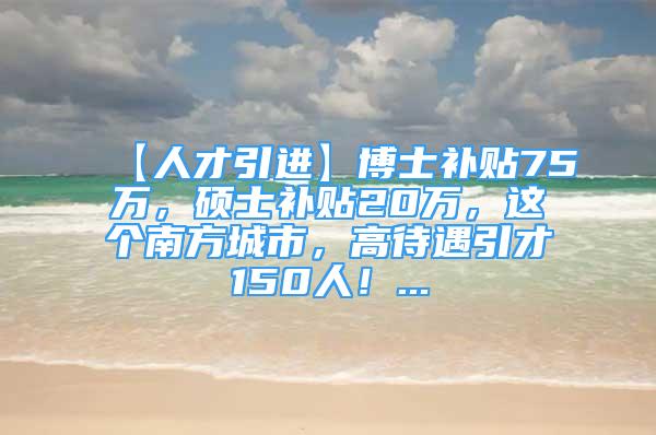 【人才引進(jìn)】博士補(bǔ)貼75萬，碩士補(bǔ)貼20萬，這個(gè)南方城市，高待遇引才150人！...